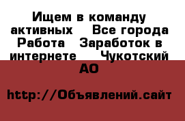 Ищем в команду активных. - Все города Работа » Заработок в интернете   . Чукотский АО